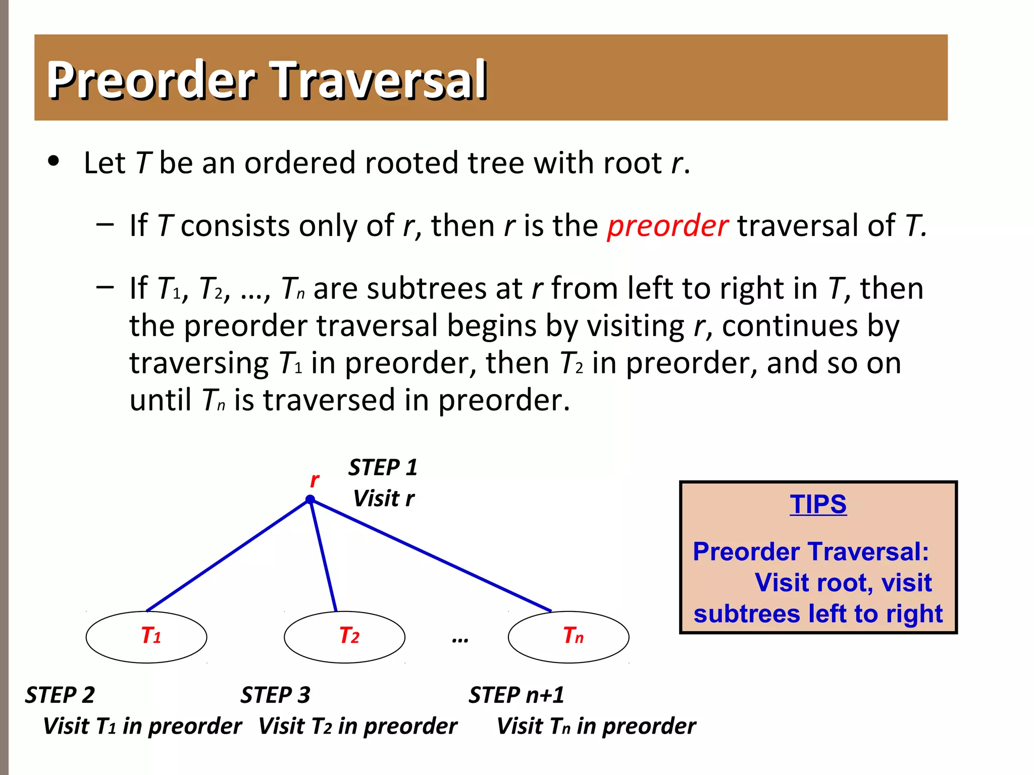 4.3TREETRAVERSAL
• Let T be an ordered rooted tree with root r.
– If T consists only of r, then r is the preorder traversal of T.
– If T1, T2, …, Tn are subtrees at r from left to right in T, then
the preorder traversal begins by visiting r, continues by
traversing T1 in preorder, then T2 in preorder, and so on
until Tn is traversed in preorder.
Preorder TraversalPreorder Traversal
Tn
r STEP 1
Visit r
T2 …
STEP 2
Visit T1 in preorder
T1
STEP n+1
Visit Tn in preorder
STEP 3
Visit T2 in preorder
TIPS
Preorder Traversal:
Visit root, visit
subtrees left to right
 