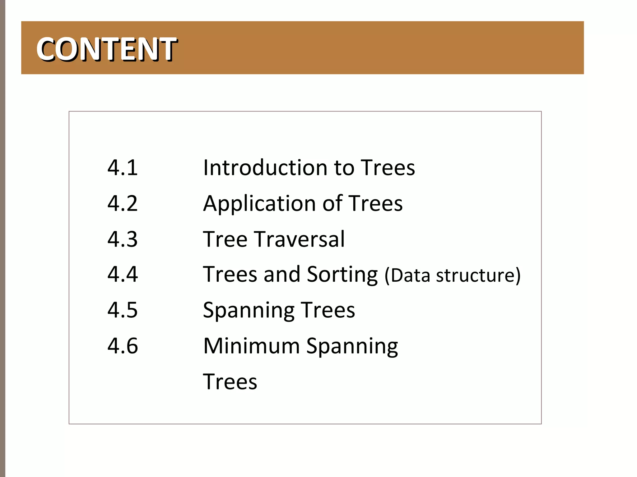 CHAPTER4TREES
CONTENTCONTENT
4.1 Introduction to Trees
4.2 Application of Trees
4.3 Tree Traversal
4.4 Trees and Sorting (Data structure)
4.5 Spanning Trees
4.6 Minimum Spanning
Trees
 