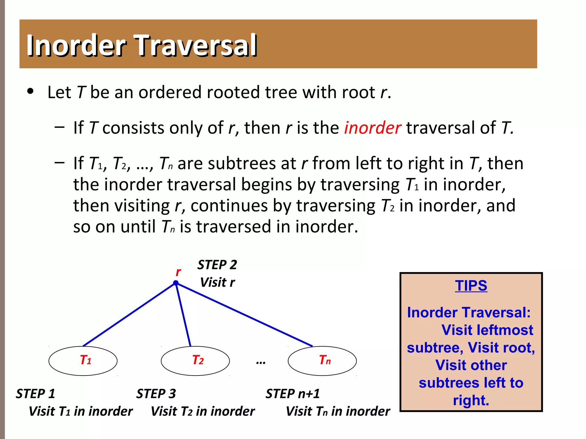 4.3TREETRAVERSAL
• Let T be an ordered rooted tree with root r.
– If T consists only of r, then r is the inorder traversal of T.
– If T1, T2, …, Tn are subtrees at r from left to right in T, then
the inorder traversal begins by traversing T1 in inorder,
then visiting r, continues by traversing T2 in inorder, and
so on until Tn is traversed in inorder.
Inorder TraversalInorder Traversal
Tn
r STEP 2
Visit r
T2 …
STEP 1
Visit T1 in inorder
T1
STEP n+1
Visit Tn in inorder
STEP 3
Visit T2 in inorder
TIPS
Inorder Traversal:
Visit leftmost
subtree, Visit root,
Visit other
subtrees left to
right.
 