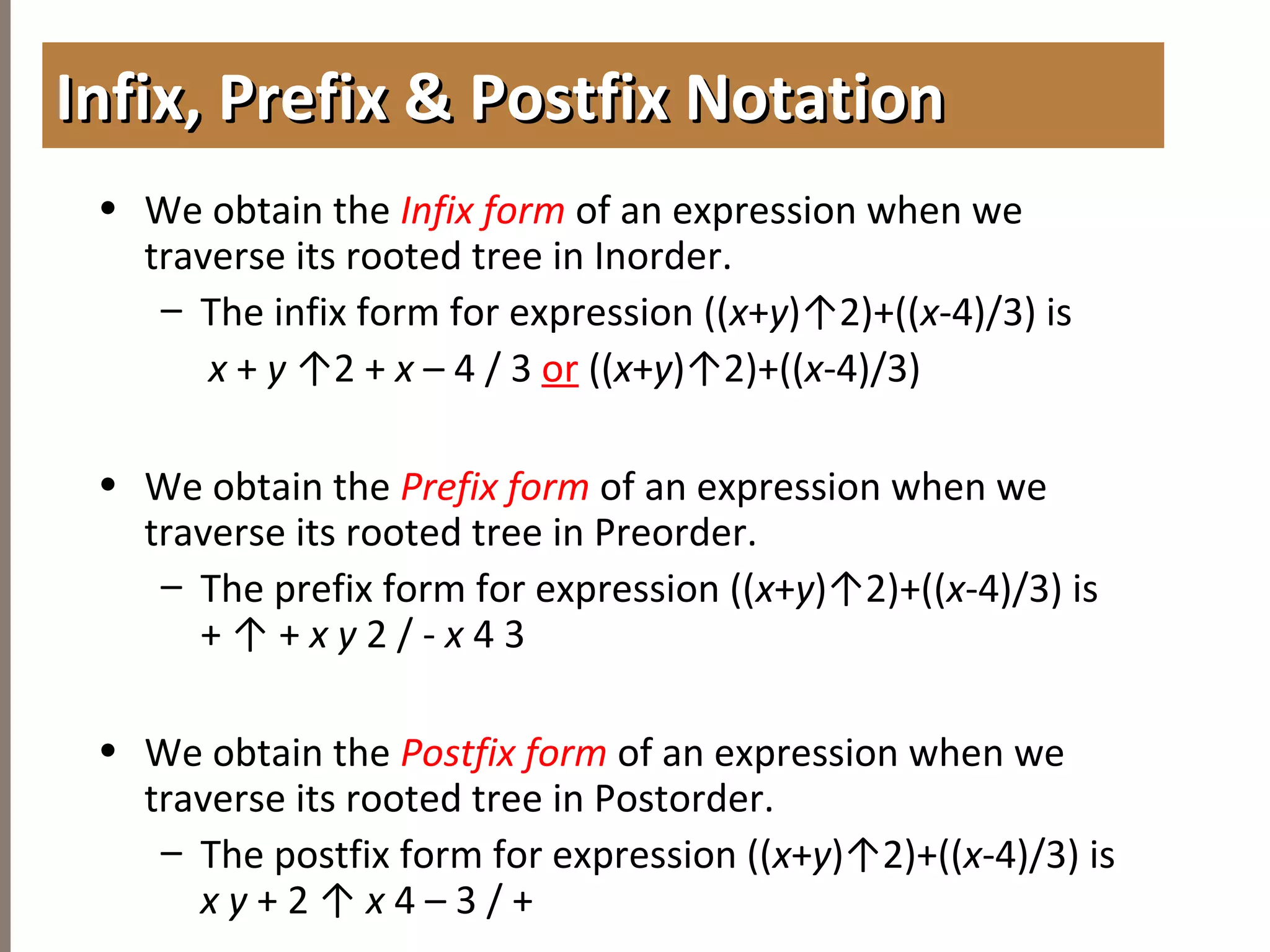 4.3TREETRAVERSAL
• We obtain the Infix form of an expression when we
traverse its rooted tree in Inorder.
– The infix form for expression ((x+y)↑2)+((x-4)/3) is
x + y ↑2 + x – 4 / 3 or ((x+y)↑2)+((x-4)/3)
• We obtain the Prefix form of an expression when we
traverse its rooted tree in Preorder.
– The prefix form for expression ((x+y)↑2)+((x-4)/3) is
+ ↑ + x y 2 / - x 4 3
• We obtain the Postfix form of an expression when we
traverse its rooted tree in Postorder.
– The postfix form for expression ((x+y)↑2)+((x-4)/3) is
x y + 2 ↑ x 4 – 3 / +
Infix, Prefix & Postfix NotationInfix, Prefix & Postfix Notation
 