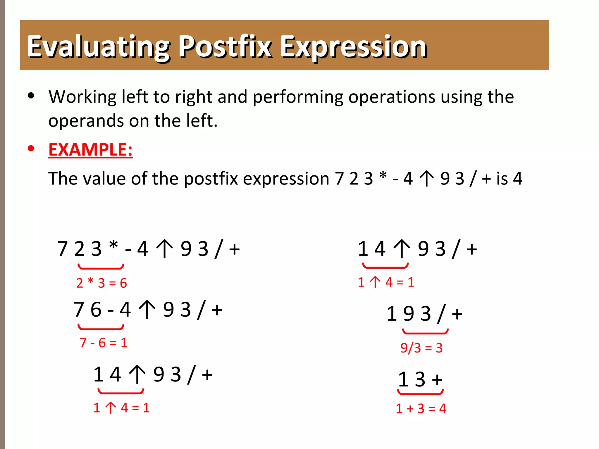 4.3TREETRAVERSAL
• Working left to right and performing operations using the
operands on the left.
• EXAMPLE:
The value of the postfix expression 7 2 3 * - 4 ↑ 9 3 / + is 4
Evaluating Postfix ExpressionEvaluating Postfix Expression
7 2 3 * - 4 ↑ 9 3 / +
2 * 3 = 6
7 - 6 = 1
1 ↑ 4 = 1
9/3 = 3
1 + 3 = 4
7 6 - 4 ↑ 9 3 / +
1 4 ↑ 9 3 / +
1 ↑ 4 = 1
1 4 ↑ 9 3 / +
1 9 3 / +
1 3 +
 