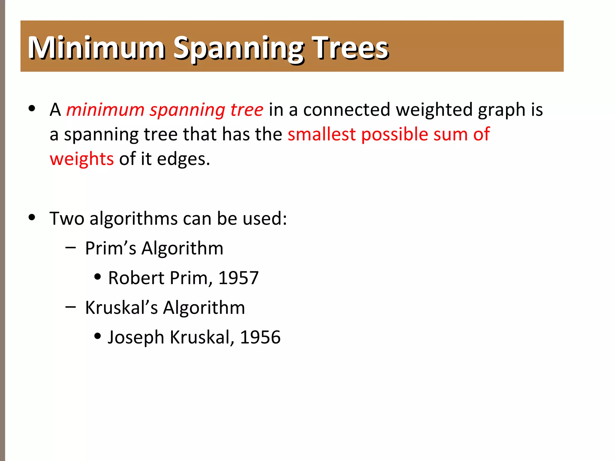 4.6MINIMUMSPANNINGTREES
• A minimum spanning tree in a connected weighted graph is
a spanning tree that has the smallest possible sum of
weights of it edges.
• Two algorithms can be used:
– Prim’s Algorithm
• Robert Prim, 1957
– Kruskal’s Algorithm
• Joseph Kruskal, 1956
Minimum Spanning TreesMinimum Spanning Trees
 