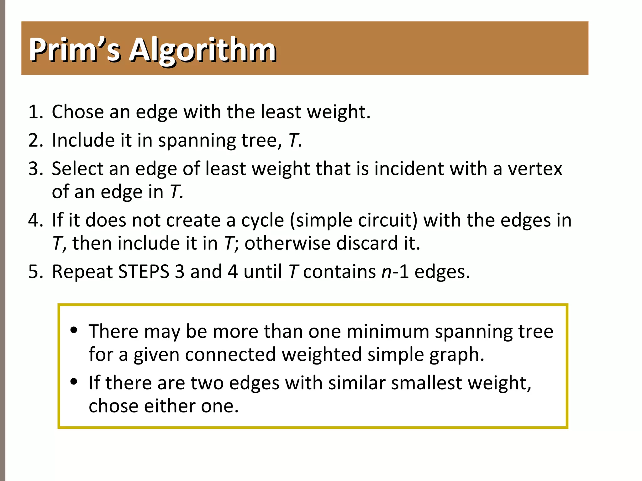 4.6MINIMUMSPANNINGTREES
1. Chose an edge with the least weight.
2. Include it in spanning tree, T.
3. Select an edge of least weight that is incident with a vertex
of an edge in T.
4. If it does not create a cycle (simple circuit) with the edges in
T, then include it in T; otherwise discard it.
5. Repeat STEPS 3 and 4 until T contains n-1 edges.
• There may be more than one minimum spanning tree
for a given connected weighted simple graph.
• If there are two edges with similar smallest weight,
chose either one.
Prim’s AlgorithmPrim’s Algorithm
 