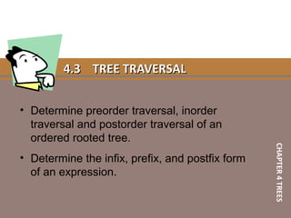 4.34.3 TREE TRAVERSALTREE TRAVERSAL
• Determine preorder traversal, inorder
traversal and postorder traversal of an
ordered rooted tree.
• Determine the infix, prefix, and postfix form
of an expression.
CHAPTER4TREES
 