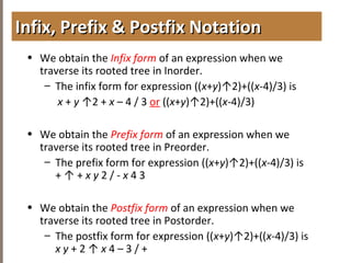 4.3TREETRAVERSAL
• We obtain the Infix form of an expression when we
traverse its rooted tree in Inorder.
– The infix form for expression ((x+y)↑2)+((x-4)/3) is
x + y ↑2 + x – 4 / 3 or ((x+y)↑2)+((x-4)/3)
• We obtain the Prefix form of an expression when we
traverse its rooted tree in Preorder.
– The prefix form for expression ((x+y)↑2)+((x-4)/3) is
+ ↑ + x y 2 / - x 4 3
• We obtain the Postfix form of an expression when we
traverse its rooted tree in Postorder.
– The postfix form for expression ((x+y)↑2)+((x-4)/3) is
x y + 2 ↑ x 4 – 3 / +
Infix, Prefix & Postfix NotationInfix, Prefix & Postfix Notation
 