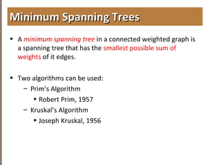 4.6MINIMUMSPANNINGTREES
• A minimum spanning tree in a connected weighted graph is
a spanning tree that has the smallest possible sum of
weights of it edges.
• Two algorithms can be used:
– Prim’s Algorithm
• Robert Prim, 1957
– Kruskal’s Algorithm
• Joseph Kruskal, 1956
Minimum Spanning TreesMinimum Spanning Trees
 