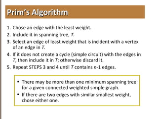 4.6MINIMUMSPANNINGTREES
1. Chose an edge with the least weight.
2. Include it in spanning tree, T.
3. Select an edge of least weight that is incident with a vertex
of an edge in T.
4. If it does not create a cycle (simple circuit) with the edges in
T, then include it in T; otherwise discard it.
5. Repeat STEPS 3 and 4 until T contains n-1 edges.
• There may be more than one minimum spanning tree
for a given connected weighted simple graph.
• If there are two edges with similar smallest weight,
chose either one.
Prim’s AlgorithmPrim’s Algorithm
 