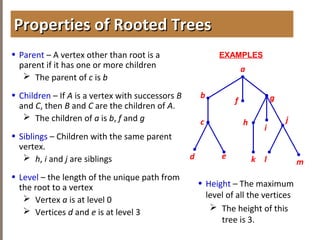 4.1INTRODUCTIONTOTREES
• Parent – A vertex other than root is a
parent if it has one or more children
 The parent of c is b
• Children – If A is a vertex with successors B
and C, then B and C are the children of A.
 The children of a is b, f and g
• Siblings – Children with the same parent
vertex.
 h, i and j are siblings
• Level – the length of the unique path from
the root to a vertex
 Vertex a is at level 0
 Vertices d and e is at level 3
Properties of Rooted TreesProperties of Rooted Trees
a
b
f g
h
d
EXAMPLES
e
i
jc
k l m
• Height – The maximum
level of all the vertices
 The height of this
tree is 3.
 