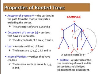 4.1INTRODUCTIONTOTREES
• Ancestor of a vertex (v) – the vertices in
the path from the root to this vertex
excluding this vertex.
 The ancestors of e are c, b and a
• Descendent of a vertex (v) – vertices
that have v as ancestor.
 The descendants of b are c, d and e
• Leaf – A vertex with no children
 The leaves are d, e, f, i, k, l and m
• Internal Vertices – vertices that have
children
 The internal vertices are a, b, c, g,
h and j
Properties of Rooted TreesProperties of Rooted Trees
a
b
f g
h
d
EXAMPLES
e
i
jc
k l m
A subtree rooted at g
• Subtree – A subgraph of the
tree consisting of a root and its
descendent and all edges
incident to these descendent.
 