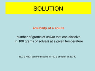 SOLUTION 
solubility of a solute 
number of grams of solute that can dissolve 
in 100 grams of solvent at a given temperature 
36.0 g NaCl can be dissolve in 100 g of water at 293 K 
 