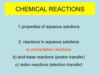 CHEMICAL REACTIONS 
1.properties of aqueous solutions 
2. reactions in aqueous solutions 
a) precipitation reactions 
b) acid-base reactions (proton transfer) 
c) redox reactions (electron transfer) 
 