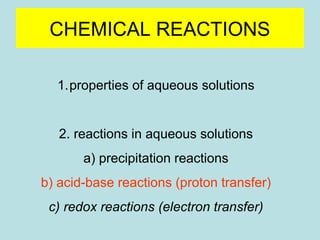 CHEMICAL REACTIONS 
1.properties of aqueous solutions 
2. reactions in aqueous solutions 
a) precipitation reactions 
b) acid-base reactions (proton transfer) 
c) redox reactions (electron transfer) 
 