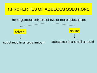 1.PROPERTIES OF AQUEOUS SOLUTIONS 
homogeneous mixture of two or more substances 
solvent solute 
substance in a large amount substance in a small amount 
N2 gas phase O2 
(air) 
Ag solid phase Au 
(alloys) 
H2O liquid phase NaCl 
(sea water) 
 