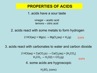 PROPERTIES OF ACIDS 
1. acids have a sour taste 
vinegar – acetic acid 
lemons – citric acid 
2. acids react with some metals to form hydrogen 
2 HCl(aq) + Mg(s) → MgCl2(aq) + H2(g) 
3. acids react with carbonates to water and carbon dioxide 
2 HCl(aq) + CaCO3(s) → CaCl2(aq) + [H2CO3] 
H2CO3 → H2O(l) + CO2(g) 
EXP8 
EXP9 
4. some acids are hygroscopic 
H2SO4 (conc) 
 