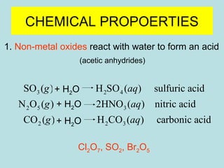 CHEMICAL PROPOERTIES 
1. Non-metal oxides react with water to form an acid 
(acetic anhydrides) 
g + ® 
aq 
g + ® 
aq 
g + ® 
aq 
SO ( ) H H SO ( ) sulfuric acid 
3 2 O 
2 4 
N O ( ) H O 
2HNO ( ) nitric acid 
2 5 3 
CO ( ) H O H CO ( ) carbonic acid 
2 2 2 3 
Cl2O7, SO2, Br2O5 
22 + H2O 
 