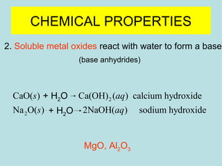 CHEMICAL PROPERTIES 
2. Soluble metal oxides react with water to form a base 
(base anhydrides) 
s aq 
s aq 
+ H2O 
+ H2O 
CaO( ) H O Ca(OH) ( ) calcium hydroxide 
2 2 
Na O( ) H O 2NaOH( ) sodium hydroxide 
MgO, Al2O3 
2 2 
® 
+ ® 
 