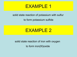 EXAMPLE 1 
solid state reaction of potassium with sulfur 
to form potassium sulfide 
EXAMPLE 2 
solid state reaction of iron with oxygen 
to form iron(III)oxide 
 
