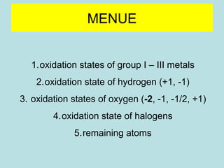 MENUE 
1.oxidation states of group I – III metals 
2.oxidation state of hydrogen (+1, -1) 
3. oxidation states of oxygen (-2, -1, -1/2, +1) 
4.oxidation state of halogens 
5.remaining atoms 
 