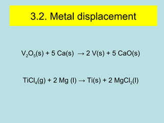 3.2. Metal displacement 
V2O5(s) + 5 Ca(s) → 2 V(s) + 5 CaO(s) 
TiCl4(g) + 2 Mg (l) → Ti(s) + 2 MgCl2(l) 
 