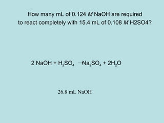 How many mL of 0.124 M NaOH are required 
to react completely with 15.4 mL of 0.108 M H2SO4? 
2 NaOH + H2SO4 Na2SO4 + 2H2O 
26.8 mL NaOH 
 