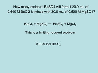 How many moles of BaSO4 will form if 20.0 mL of 
0.600 M BaCl2 is mixed with 30.0 mL of 0.500 M MgSO4? 
BaCl2 + MgSO4 BaSO4 + MgCl2 
This is a limiting reagent problem 
4 0.0120 mol BaSO 
 