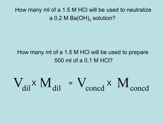 How many ml of a 1.5 M HCl will be used to neutralize 
a 0.2 M Ba(OH)2 solution? 
How many ml of a 1.5 M HCl will be used to prepare 
500 ml of a 0.1 M HCl? 
dil dil V X M = Vconcd X Mconcd 
 