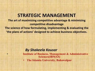 STRATEGIC MANAGEMENT
The art of maximizing competitive advantage & minimizing
competitive disadvantage
The science of how formulating, implementing & evaluating the
‘the plans of actions’ designed to achieve business objectives.
By Shakeela Kousar
• Institute of Business, Management & Administrative
Sciences(IBMAS)
• The Islamia University, Bahawalpur
 