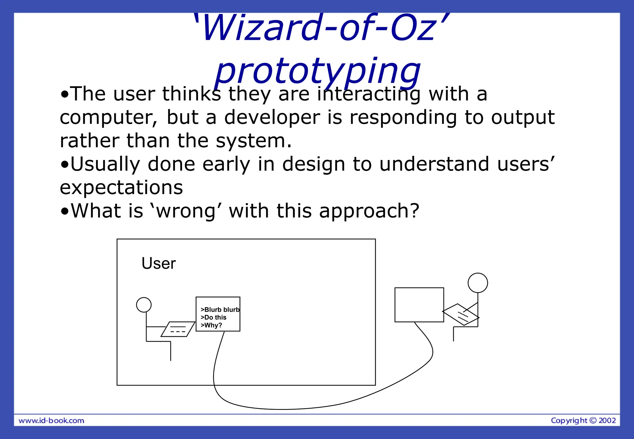 ‘Wizard-of-Oz’
prototyping
•The user thinks they are interacting with a
computer, but a developer is responding to output
rather than the system.
•Usually done early in design to understand users’
expectations
•What is ‘wrong’ with this approach?
>Blurb blurb
>Do this
>Why?
User
 