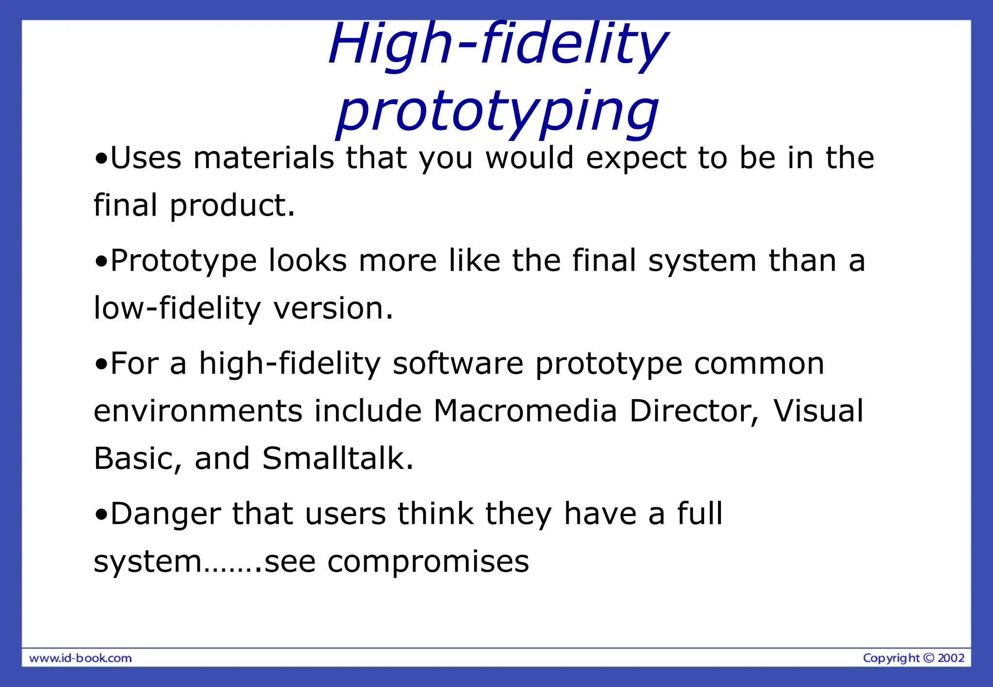 High-fidelity
prototyping
•Uses materials that you would expect to be in the
final product.
•Prototype looks more like the final system than a
low-fidelity version.
•For a high-fidelity software prototype common
environments include Macromedia Director, Visual
Basic, and Smalltalk.
•Danger that users think they have a full
system…….see compromises
 