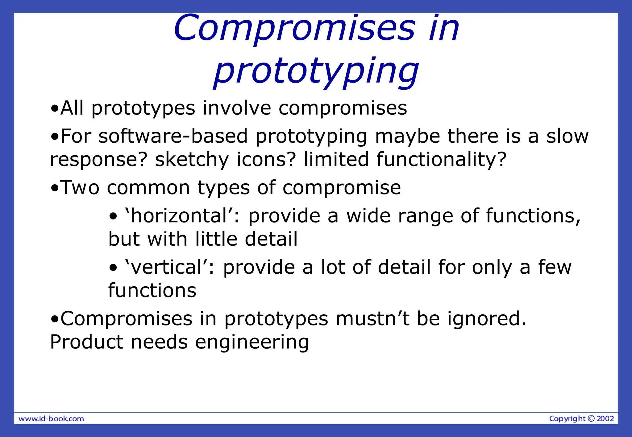Compromises in
prototyping
•All prototypes involve compromises
•For software-based prototyping maybe there is a slow
response? sketchy icons? limited functionality?
•Two common types of compromise
• ‘horizontal’: provide a wide range of functions,
but with little detail
• ‘vertical’: provide a lot of detail for only a few
functions
•Compromises in prototypes mustn’t be ignored.
Product needs engineering
 