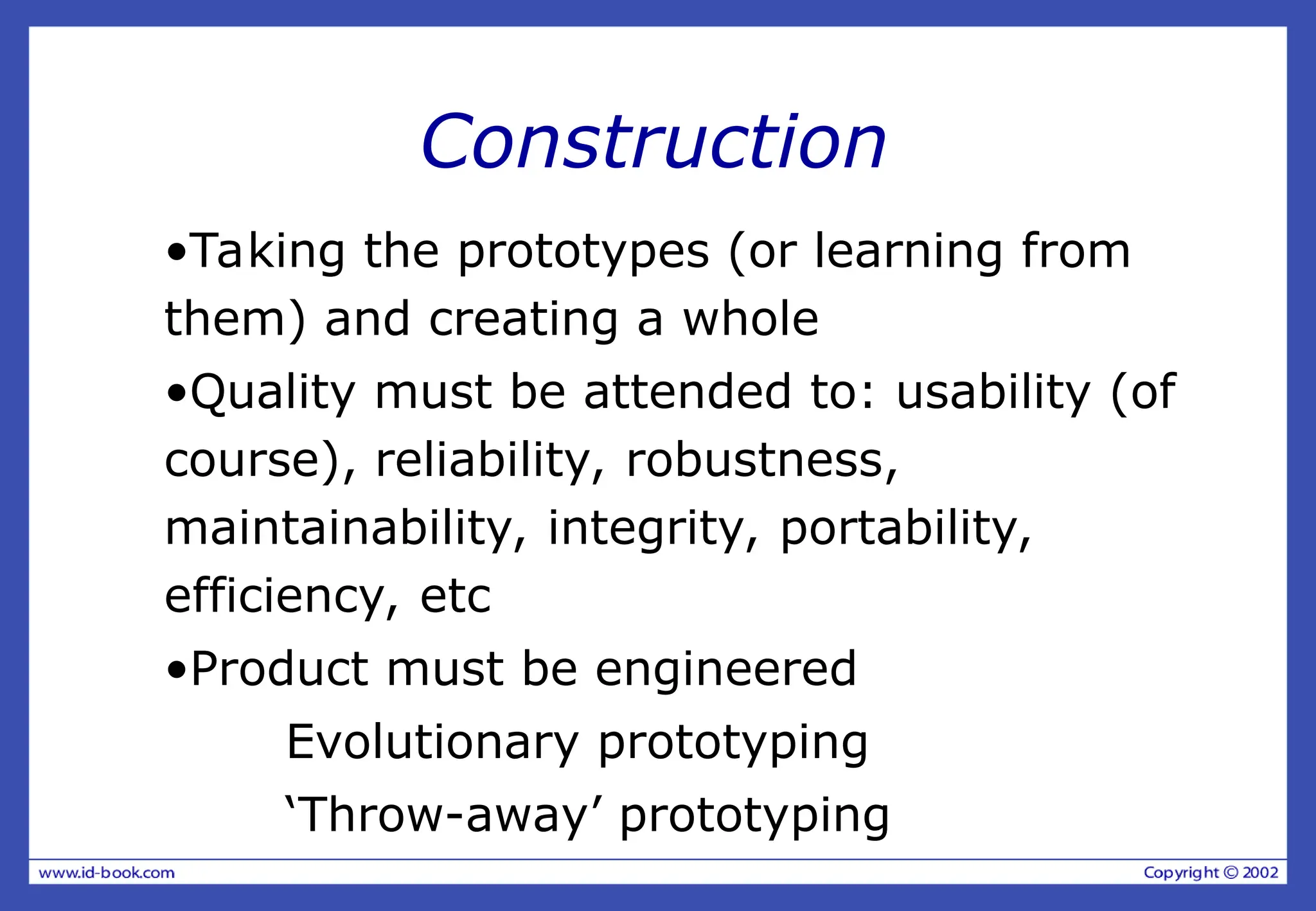 Construction
•Taking the prototypes (or learning from
them) and creating a whole
•Quality must be attended to: usability (of
course), reliability, robustness,
maintainability, integrity, portability,
efficiency, etc
•Product must be engineered
Evolutionary prototyping
‘Throw-away’ prototyping
 