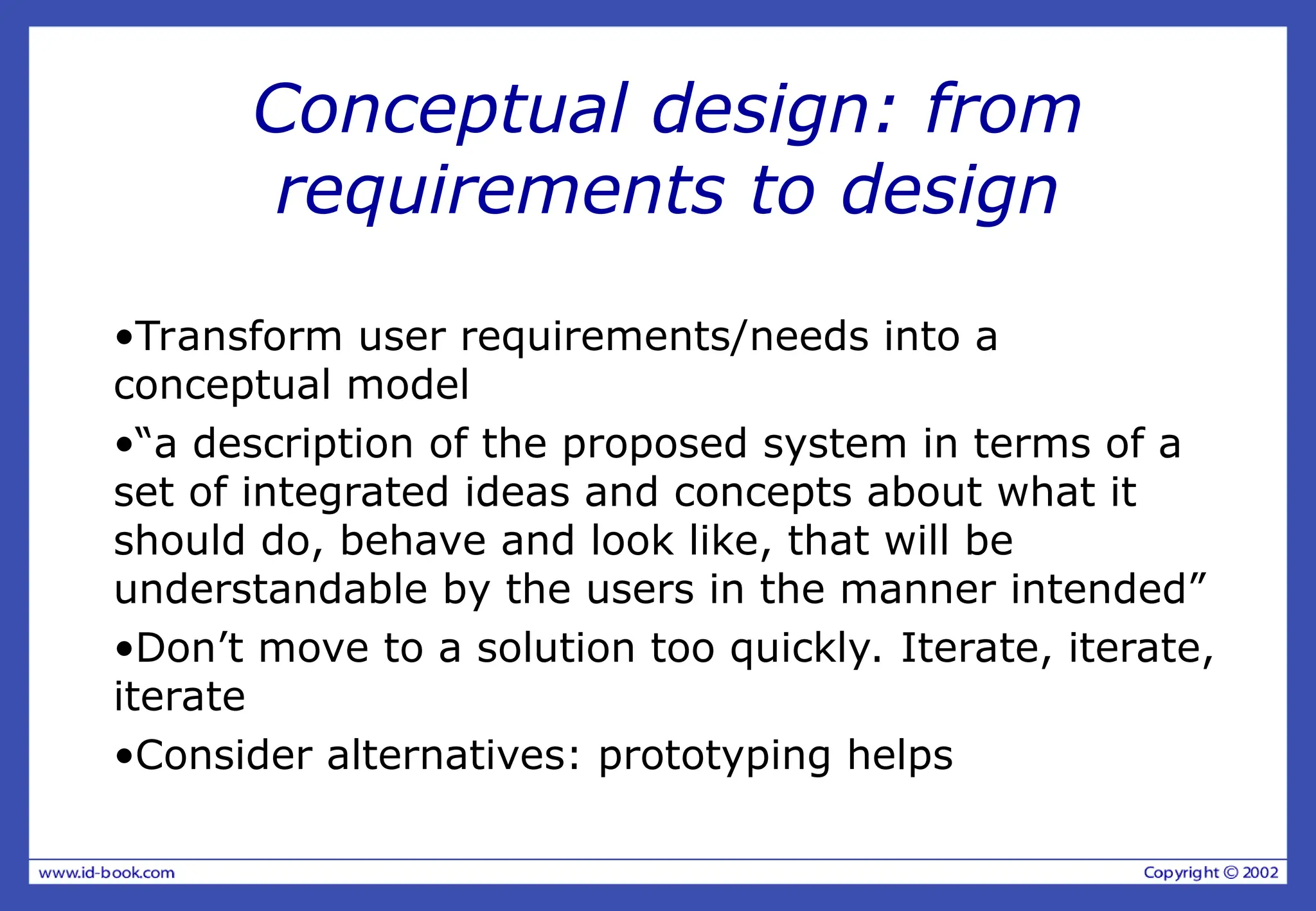 Conceptual design: from
requirements to design
•Transform user requirements/needs into a
conceptual model
•“a description of the proposed system in terms of a
set of integrated ideas and concepts about what it
should do, behave and look like, that will be
understandable by the users in the manner intended”
•Don’t move to a solution too quickly. Iterate, iterate,
iterate
•Consider alternatives: prototyping helps
 