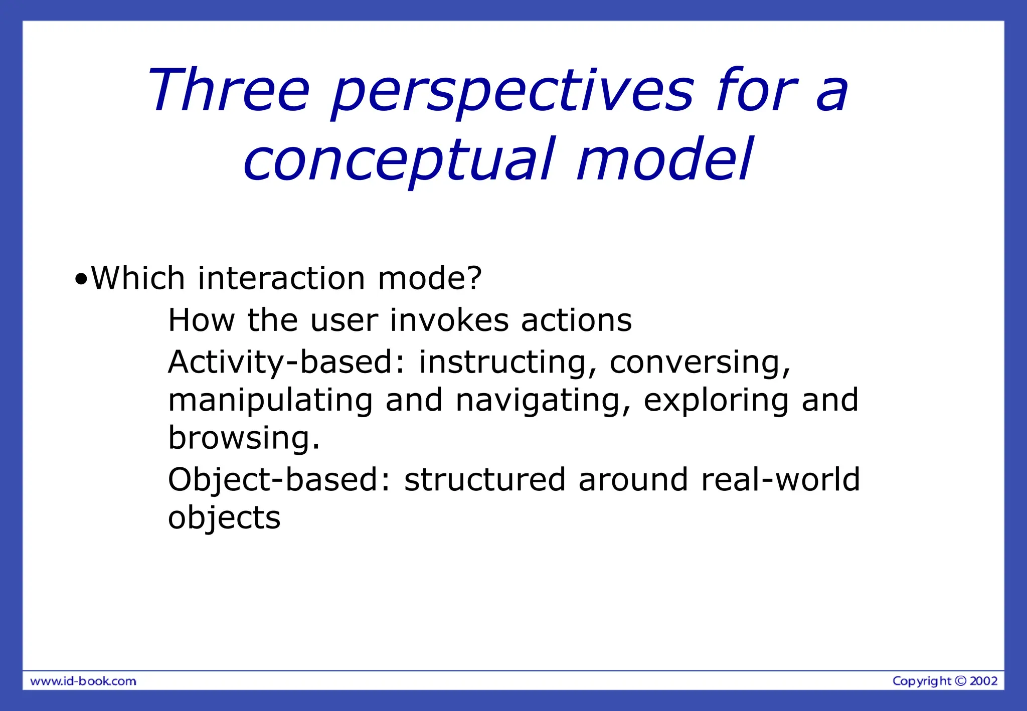 Three perspectives for a
conceptual model
•Which interaction mode?
How the user invokes actions
Activity-based: instructing, conversing,
manipulating and navigating, exploring and
browsing.
Object-based: structured around real-world
objects
 