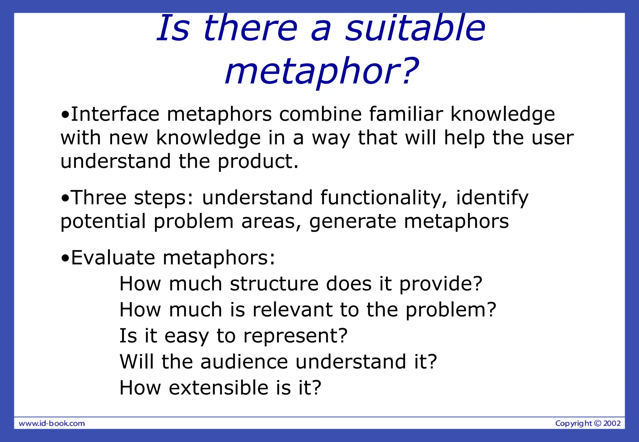 Is there a suitable
metaphor?
•Interface metaphors combine familiar knowledge
with new knowledge in a way that will help the user
understand the product.
•Three steps: understand functionality, identify
potential problem areas, generate metaphors
•Evaluate metaphors:
How much structure does it provide?
How much is relevant to the problem?
Is it easy to represent?
Will the audience understand it?
How extensible is it?
 