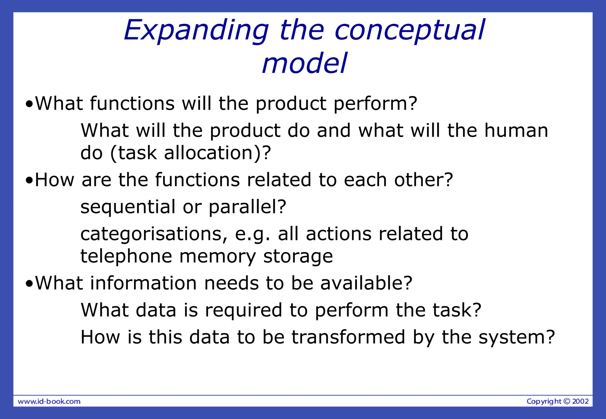 Expanding the conceptual
model
•What functions will the product perform?
What will the product do and what will the human
do (task allocation)?
•How are the functions related to each other?
sequential or parallel?
categorisations, e.g. all actions related to
telephone memory storage
•What information needs to be available?
What data is required to perform the task?
How is this data to be transformed by the system?
 
