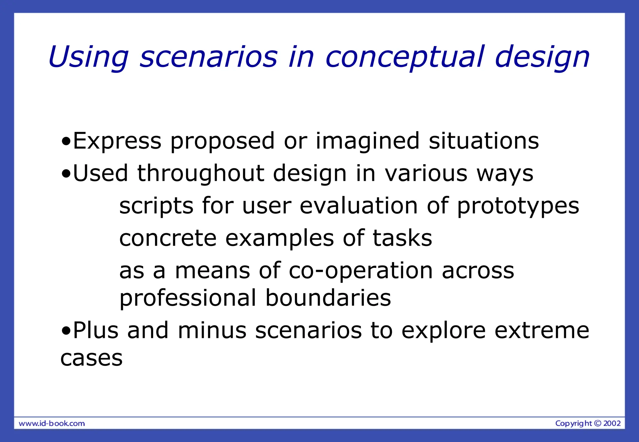 Using scenarios in conceptual design
•Express proposed or imagined situations
•Used throughout design in various ways
scripts for user evaluation of prototypes
concrete examples of tasks
as a means of co-operation across
professional boundaries
•Plus and minus scenarios to explore extreme
cases
 