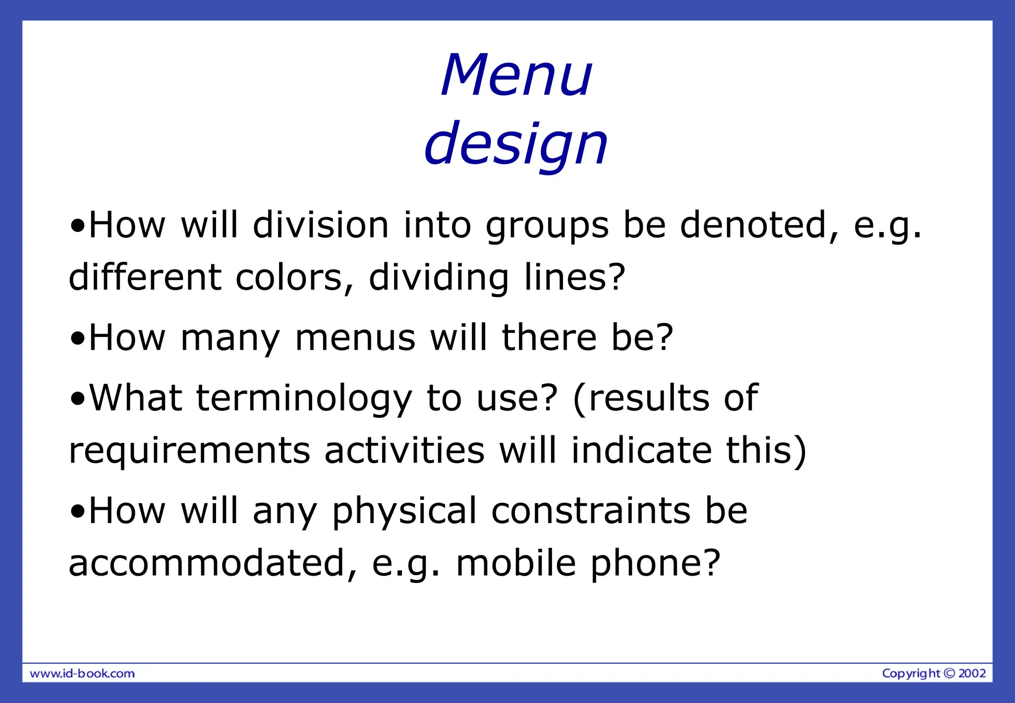 Menu
design
•How will division into groups be denoted, e.g.
different colors, dividing lines?
•How many menus will there be?
•What terminology to use? (results of
requirements activities will indicate this)
•How will any physical constraints be
accommodated, e.g. mobile phone?
 