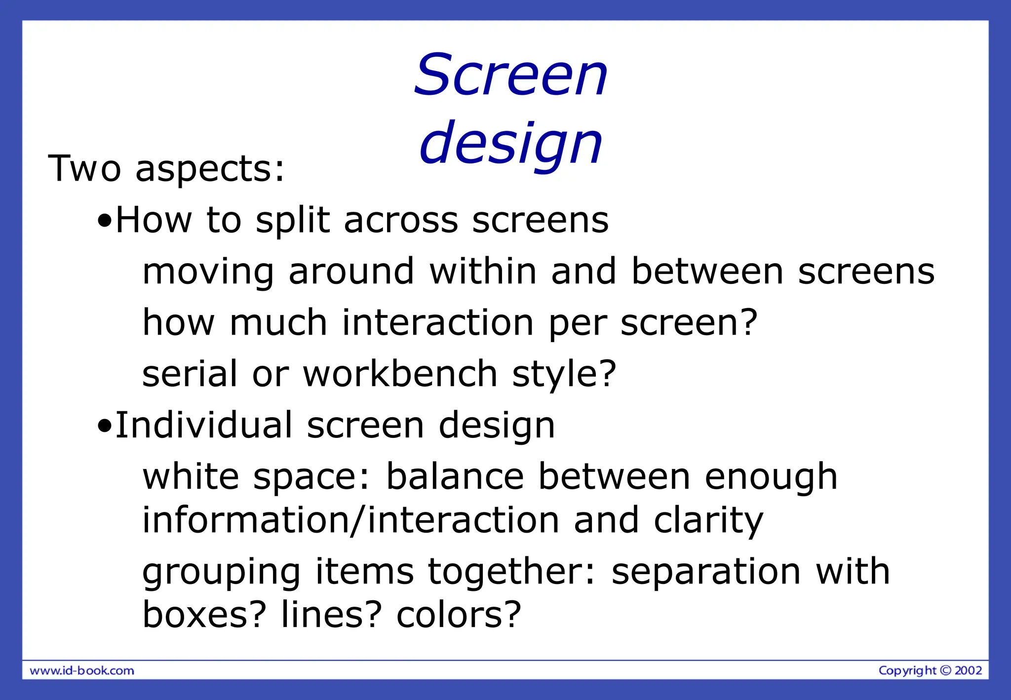 Screen
design
Two aspects:
•How to split across screens
moving around within and between screens
how much interaction per screen?
serial or workbench style?
•Individual screen design
white space: balance between enough
information/interaction and clarity
grouping items together: separation with
boxes? lines? colors?
 