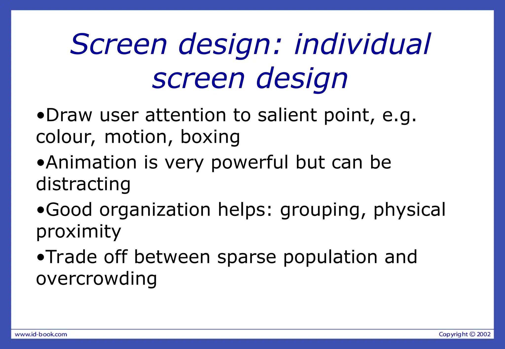 Screen design: individual
screen design
•Draw user attention to salient point, e.g.
colour, motion, boxing
•Animation is very powerful but can be
distracting
•Good organization helps: grouping, physical
proximity
•Trade off between sparse population and
overcrowding
 