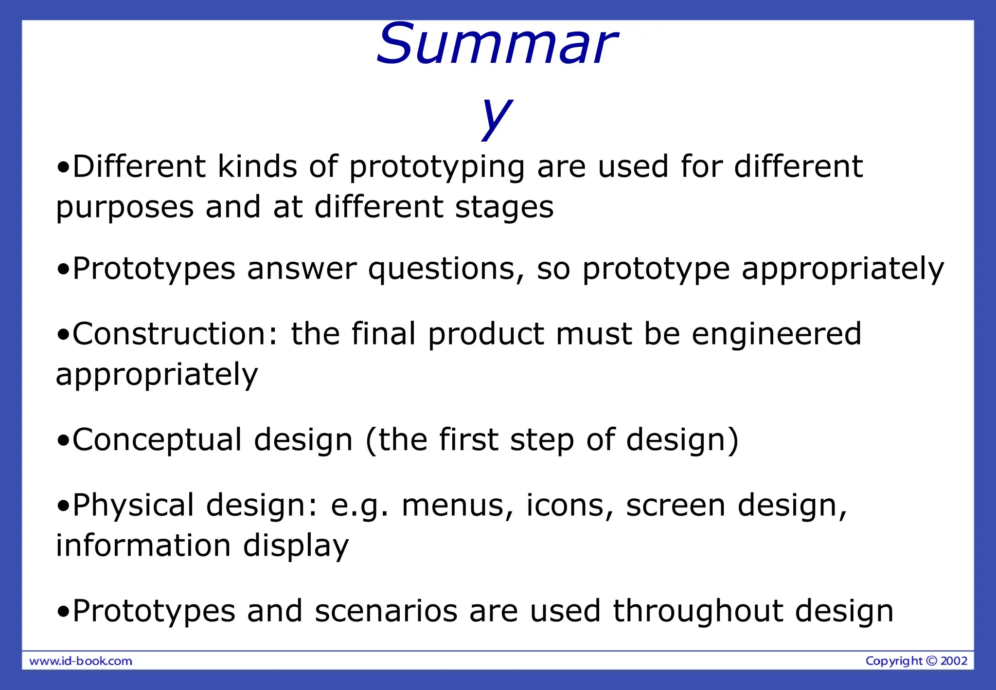 Summar
y
•Different kinds of prototyping are used for different
purposes and at different stages
•Prototypes answer questions, so prototype appropriately
•Construction: the final product must be engineered
appropriately
•Conceptual design (the first step of design)
•Physical design: e.g. menus, icons, screen design,
information display
•Prototypes and scenarios are used throughout design
 
