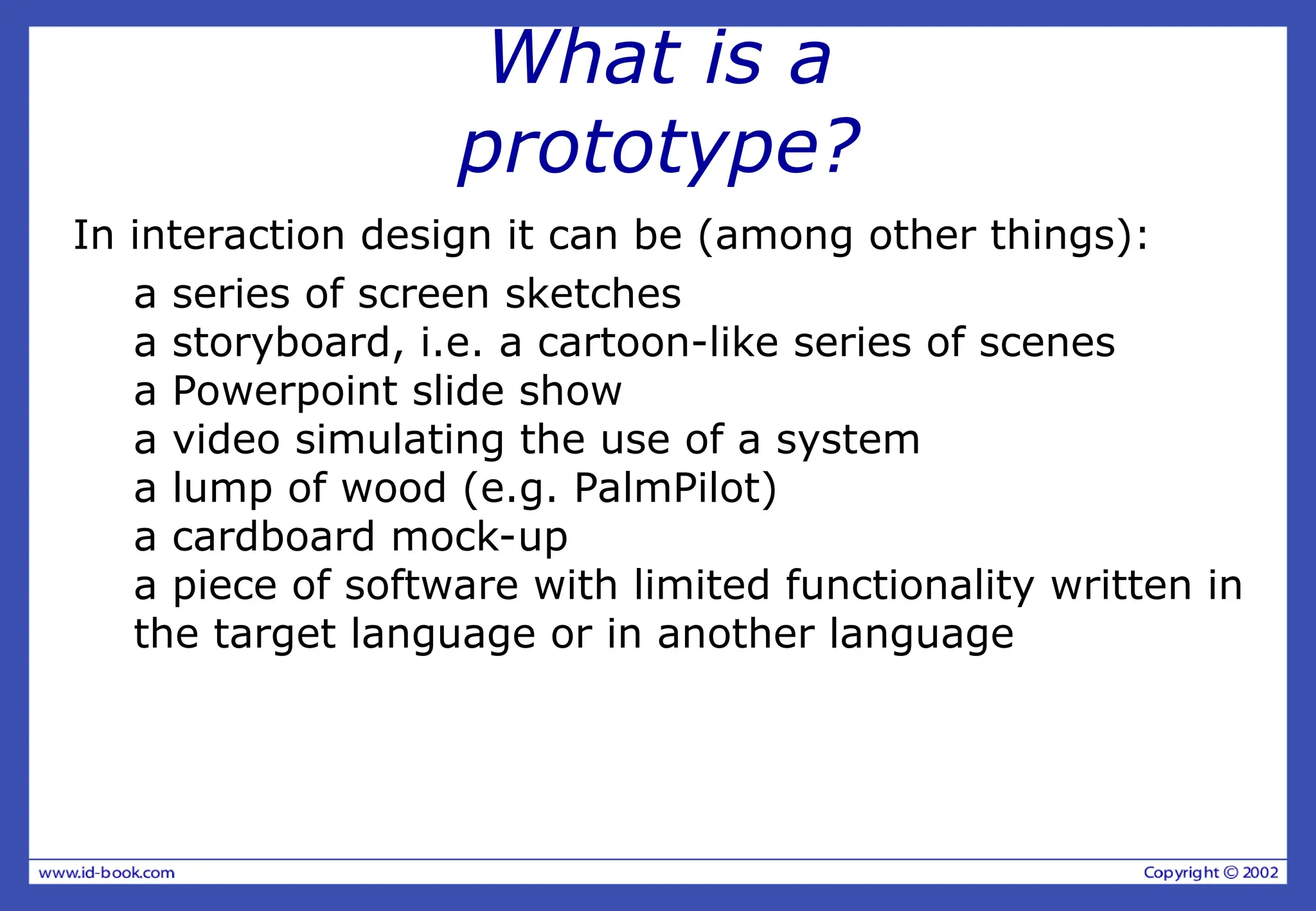 What is a
prototype?
In interaction design it can be (among other things):
a series of screen sketches
a storyboard, i.e. a cartoon-like series of scenes
a Powerpoint slide show
a video simulating the use of a system
a lump of wood (e.g. PalmPilot)
a cardboard mock-up
a piece of software with limited functionality written in
the target language or in another language
 