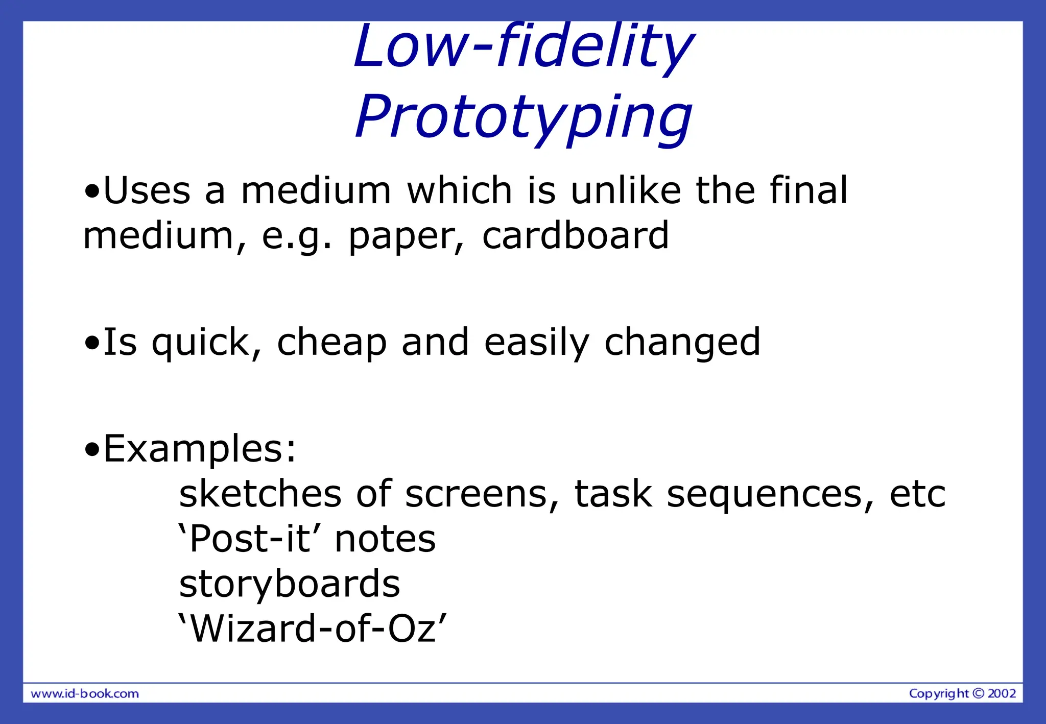 Low-fidelity
Prototyping
•Uses a medium which is unlike the final
medium, e.g. paper, cardboard
•Is quick, cheap and easily changed
•Examples:
sketches of screens, task sequences, etc
‘Post-it’ notes
storyboards
‘Wizard-of-Oz’
 