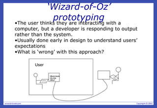 ‘Wizard-of-Oz’
prototyping
•The user thinks they are interacting with a
computer, but a developer is responding to output
rather than the system.
•Usually done early in design to understand users’
expectations
•What is ‘wrong’ with this approach?
>Blurb blurb
>Do this
>Why?
User
 