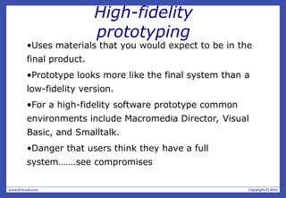 High-fidelity
prototyping
•Uses materials that you would expect to be in the
final product.
•Prototype looks more like the final system than a
low-fidelity version.
•For a high-fidelity software prototype common
environments include Macromedia Director, Visual
Basic, and Smalltalk.
•Danger that users think they have a full
system…….see compromises
 