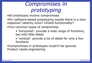 Compromises in
prototyping
•All prototypes involve compromises
•For software-based prototyping maybe there is a slow
response? sketchy icons? limited functionality?
•Two common types of compromise
• ‘horizontal’: provide a wide range of functions,
but with little detail
• ‘vertical’: provide a lot of detail for only a few
functions
•Compromises in prototypes mustn’t be ignored.
Product needs engineering
 