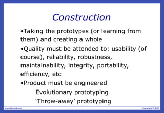 Construction
•Taking the prototypes (or learning from
them) and creating a whole
•Quality must be attended to: usability (of
course), reliability, robustness,
maintainability, integrity, portability,
efficiency, etc
•Product must be engineered
Evolutionary prototyping
‘Throw-away’ prototyping
 