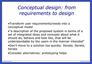 Conceptual design: from
requirements to design
•Transform user requirements/needs into a
conceptual model
•“a description of the proposed system in terms of a
set of integrated ideas and concepts about what it
should do, behave and look like, that will be
understandable by the users in the manner intended”
•Don’t move to a solution too quickly. Iterate, iterate,
iterate
•Consider alternatives: prototyping helps
 
