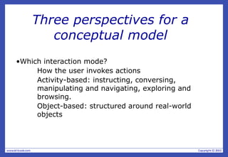 Three perspectives for a
conceptual model
•Which interaction mode?
How the user invokes actions
Activity-based: instructing, conversing,
manipulating and navigating, exploring and
browsing.
Object-based: structured around real-world
objects
 