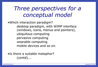 Three perspectives for a
conceptual model
•Which interaction paradigm?
desktop paradigm, with WIMP interface
(windows, icons, menus and pointers),
ubiquitous computing
pervasive computing
wearable computing
mobile devices and so on.
•Is there a suitable metaphor?
(contd)….
 