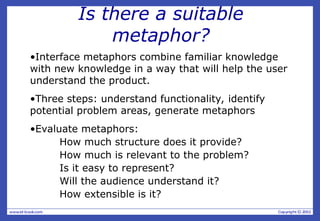 Is there a suitable
metaphor?
•Interface metaphors combine familiar knowledge
with new knowledge in a way that will help the user
understand the product.
•Three steps: understand functionality, identify
potential problem areas, generate metaphors
•Evaluate metaphors:
How much structure does it provide?
How much is relevant to the problem?
Is it easy to represent?
Will the audience understand it?
How extensible is it?
 